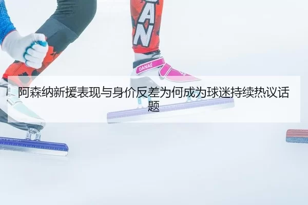 阿森纳新援表现与身价反差为何成为球迷持续热议话题 | okooo